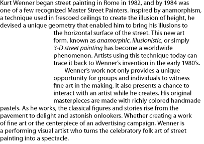 Kurt Wenner began street painting in Rome in 1982, and by 1984 was one of a few recognized Master Street Painters. Inspired by anamorphism, a technique used in frescoed ceilings to create the illusion of height, he devised a unique geometry that enabled him to bring his illusions to the horizontal surface of the street. This new art form, known as anamorphic, illusionistic, or simply 3-D street painting has become a worldwide phenomenon. Artists using this technique today can trace it back to Wenner’s invention in the early 1980’s. Wenner’s work not only provides a unique opportunity for groups and individuals to witness fine art in the making, it also presents a chance to interact with an artist while he creates. His original masterpieces are made with richly colored handmade pastels. As he works, the classical figures and stories rise from the pavement to delight and astonish onlookers. Whether creating a work of fine art or the centerpiece of an advertising campaign, Wenner is a performing visual artist who turns the celebratory folk art of street painting into a spectacle. 